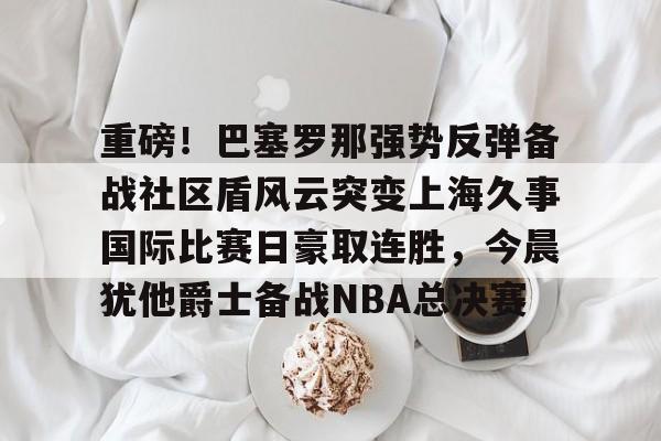 重磅！巴塞罗那强势反弹备战社区盾风云突变上海久事国际比赛日豪取连胜，今晨犹他爵士备战NBA总决赛(上海久事男篮直播今日直播)九游网页版登录入口